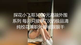 探花小飞哥3000元高端外围系列 每月只接单7次的极品清纯校花兼职外围被狠狠干