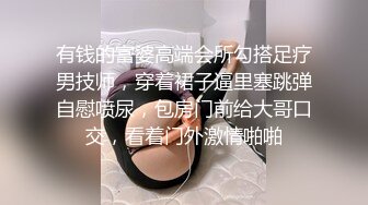 有钱的富婆高端会所勾搭足疗男技师，穿着裙子逼里塞跳弹自慰喷尿，包房门前给大哥口交，看着门外激情啪啪