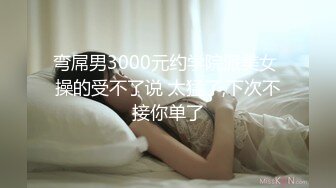 弯屌男3000元约学院派美女 操的受不了说 太猛了,下次不接你单了