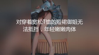 对穿着宽松T恤的短裙御姐无法抵挡，年轻嫩嫩肉体