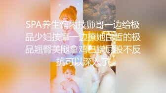 SPA养生馆内技师哥一边给极品少妇按摩一边撩她白皙的极品翘臀美腿拿鸡巴蹭屁股不反抗可以深入了