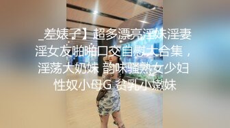 _差婊子】超多漂亮淫妹淫妻淫女友啪啪口交自慰大合集，淫荡大奶妹 韵味骚熟女少妇 性奴小母G 贫乳小嫩妹