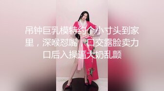 吊钟巨乳模特约个小寸头到家里，深喉怼嘴，口交露脸卖力口后入操逼大奶乱颤