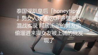 泰国淫趴皇后「honeytipsy」男女人妖通吃OF多男多女混战实录 同居闺蜜的男友偷偷溜进来操女友被上铺的我发现了