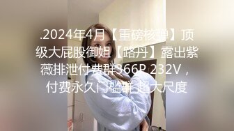 .2024年4月【重磅核弹】顶级大屁股御姐【路丹】露出紫薇排泄付费群366P 232V，付费永久门槛群 超大尺度