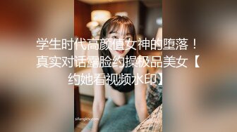 学生时代高颜值女神的堕落！真实对话露脸约操极品美女【约她看视频水印】