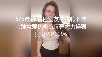 5/5最新 合租室友在我胯下呻吟肆意爱抚吸吮玩弄大力操狠狠射VIP1196