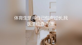 体育生觉得自己包皮过长,找医生检查 下集