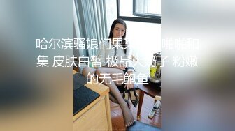 哈尔滨骚娘们果果自拍啪啪和集 皮肤白皙 极品大奶子 粉嫩的无毛鲍鱼