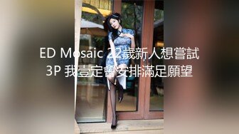 ED Mosaic 22歲新人想嘗試3P 我壹定會安排滿足願望