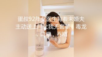 蛋叔92年女医生背着未婚夫主动送上门让我无套草，毒龙，口爆，吞精