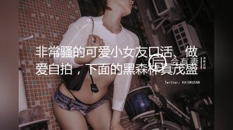 非常骚的可爱小女友口活、做爱自拍，下面的黑森林真茂盛