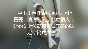    中出！巨乳眼镜萝莉。可可爱爱，清清纯纯，梦中情人，让她女上位简直是最正确的决定，骑功太棒了