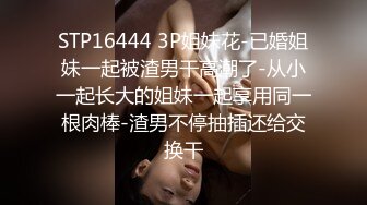 STP16444 3P姐妹花-已婚姐妹一起被渣男干高潮了-从小一起长大的姐妹一起享用同一根肉棒-渣男不停抽插还给交换干