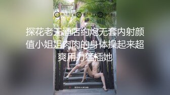 探花老王酒店约炮无套内射颜值小姐姐肉肉的身体操起来超爽用力猛插她