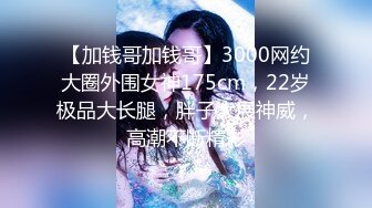 【加钱哥加钱哥】3000网约大圈外围女神175cm，22岁极品大长腿，胖子大展神威，高潮不断精彩