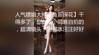 人气嫖娼大神【鱼哥探花】干得多了，总有几个同意自拍的，超清镜头，粉逼水汪汪好好看！