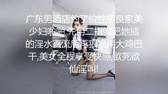 广东男酒店约了位性感良家美少妇啪啪,先用二指弹把她插的淫水直流后再狠狠用大鸡巴干,美女全程享受快感,欲死欲仙淫叫!