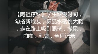 【阿祖撩妹】学生妹没时间，勾搭新炮友，极品水蜜桃大胸，走在路上吸引眼球，撒尿，啪啪，乳交，全程记录