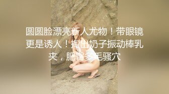 圆圆脸漂亮新人尤物！带眼镜更是诱人！掏出奶子振动棒乳夹，肥臀多毛骚穴