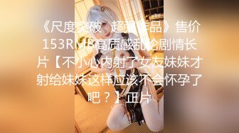 《尺度突破✅超强作品》售价153RMB高质感乱伦剧情长片【不小心内射了女友妹妹才射给妹妹这样应该不会怀孕了吧？】正片