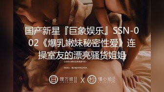 国产新星『巨象娱乐』SSN-002《爆乳嫩妹秘密性爱》连操室友的漂亮骚货姐姐