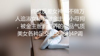 ⚫️⚫️终极反差女神！不做万人追淑女却要做金主的小母狗，被金主爸爸包养的极品气质美女各种足交肛交啪啪4P调教