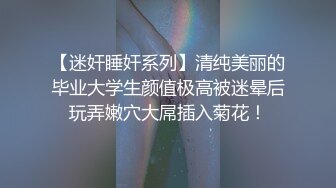 【迷奸睡奸系列】清纯美丽的毕业大学生颜值极高被迷晕后玩弄嫩穴大屌插入菊花！