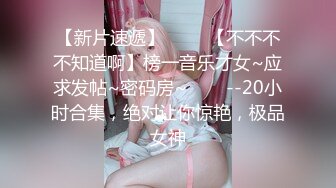 【新片速遞】 ✨✨✨【不不不不知道啊】榜一音乐才女~应求发帖~密码房~✨✨✨--20小时合集，绝对让你惊艳，极品女神