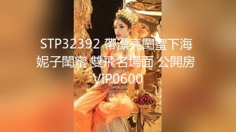 STP32392 帶漂亮閨蜜下海 妮子閨蜜 雙飛名場面 公開房 VIP0600