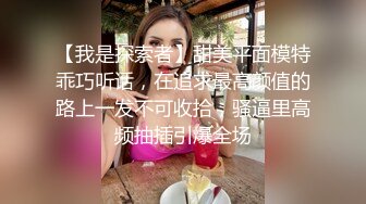 【我是探索者】甜美平面模特乖巧听话，在追求最高颜值的路上一发不可收拾，骚逼里高频抽插引爆全场