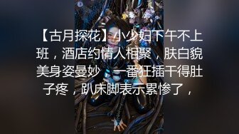 【古月探花】小少妇下午不上班，酒店约情人相聚，肤白貌美身姿曼妙，一番狂插干得肚子疼，趴床脚表示累惨了，