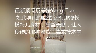 最新顶级反差婊Yang-Tian，如此清纯的脸蛋 还有那瘦长模特儿身材，黑丝长腿，让人秒硬的那种骚货，毒龙技术牛逼