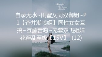 自录无水~闺蜜女同双御姐~P1【苍井潮喷姬】同性女女互搞~互舔舌吻~无套双飞姐妹花淫乱至极【15V】  (12)