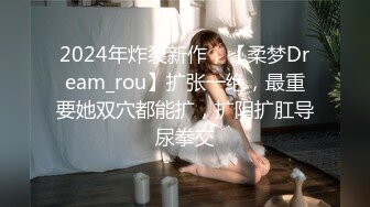 2024年炸裂新作，【柔梦Dream_rou】扩张一绝，最重要她双穴都能扩，扩阴扩肛导尿拳交