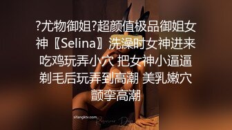 ?尤物御姐?超颜值极品御姐女神〖Selina〗洗澡时女神进来吃鸡玩弄小穴 把女神小逼逼剃毛后玩弄到高潮 美乳嫩穴颤挛高潮