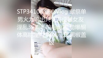 STP34106 糖心Vlog 献祭单男火力输出共享肉便器女友 淫乱3P现场前后肏穴 劲爆酮体高能淫叫 榨精淫宠 黑椒盖饭