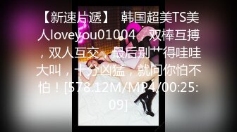 【新速片遞】  韩国超美TS美人loveyou01004，双棒互搏，双人互交，最后别艹得哇哇大叫，十分凶猛，就问你怕不怕！[578.12M/MP4/00:25:09]