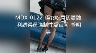 MDX-0122_侄女吃屌初體驗_利誘得逞強制性愛官网-管明美