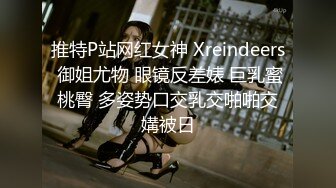 推特P站网红女神 Xreindeers 御姐尤物 眼镜反差婊 巨乳蜜桃臀 多姿势口交乳交啪啪交媾被日