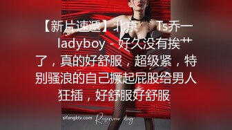 【新片速遞】北京❤️Ts乔一❤️ladyboy - 好久没有挨艹了，真的好舒服，超级紧，特别骚浪的自己撅起屁股给男人狂插，好舒服好舒服 