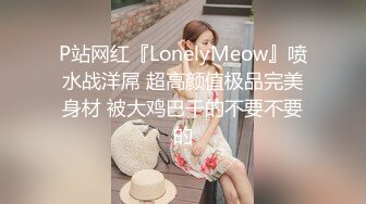 P站网红『LonelyMeow』喷水战洋屌 超高颜值极品完美身材 被大鸡巴干的不要不要的