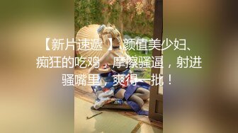 【新片速遞 】 颜值美少妇、痴狂的吃鸡，摩擦骚逼，射进骚嘴里，爽得一批！