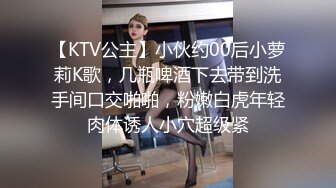 【KTV公主】小伙约00后小萝莉K歌，几瓶啤酒下去带到洗手间口交啪啪，粉嫩白虎年轻肉体诱人小穴超级紧