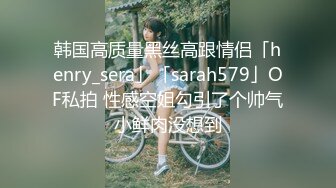 韩国高质量黑丝高跟情侣「henry_sera」「sarah579」OF私拍 性感空姐勾引了个帅气小鲜肉没想到