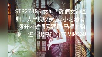 STP27385 女神！颜值女神回归！大尺度收费房2小时激情  拨开内裤假屌猛捅 马桶上骑乘 一进一出爆插小穴 VIP0600