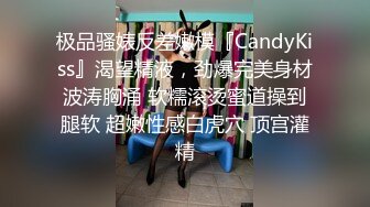 极品骚婊反差嫩模『CandyKiss』渴望精液，劲爆完美身材波涛胸涌 软糯滚烫蜜道操到腿软 超嫩性感白虎穴 顶宫灌精